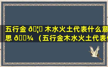 五行金 🦊 木水火土代表什么意思 🌾 （五行金木水火土代表什么意思和含义）